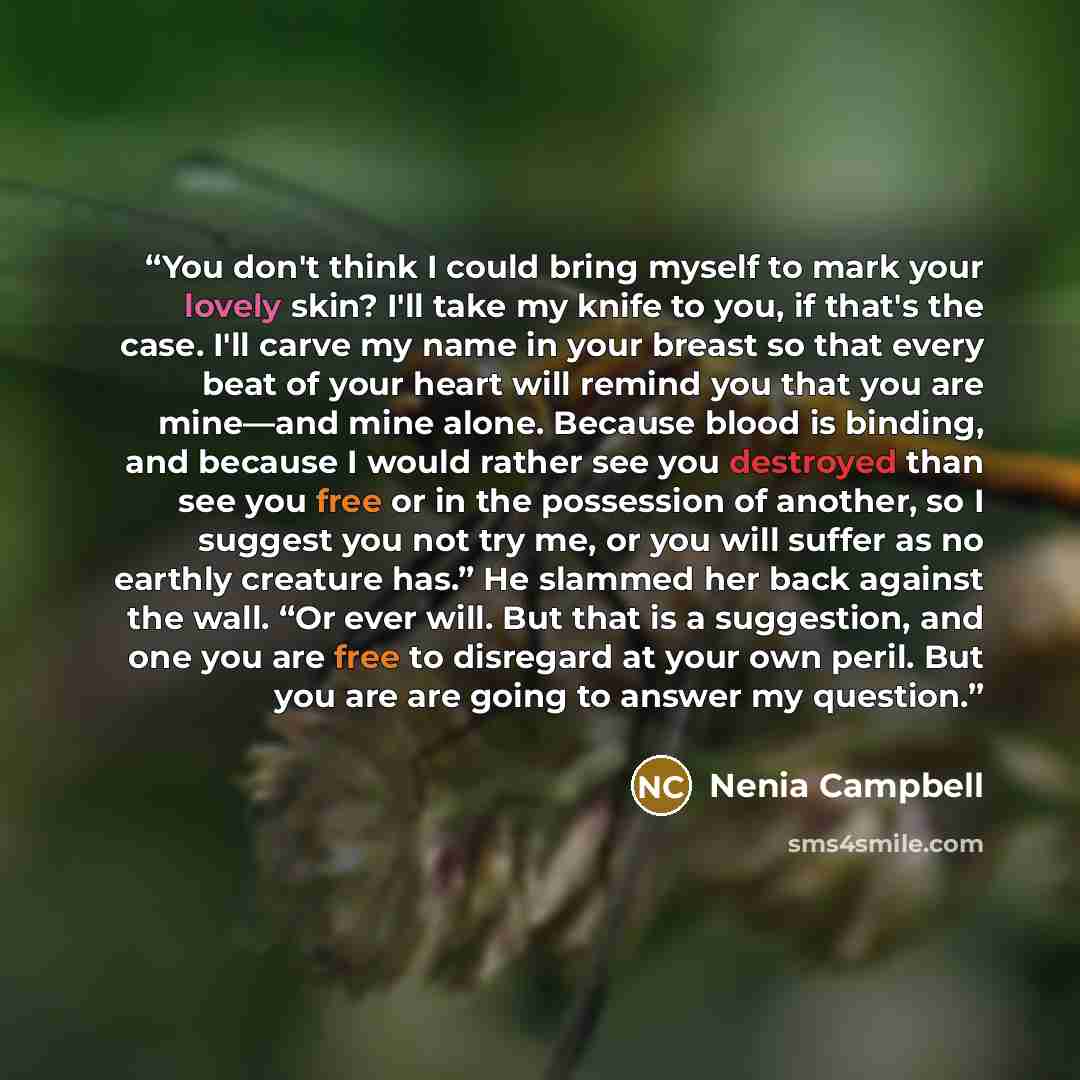 “You don't think I could bring myself to mark your lovely skin? I'll take my knife to you, if that's the case. I'll carve my name in your breast so that every beat of your heart will remind you that you are mine—and mine alone. Because blood is binding, and because I would rather see you destroyed…” quote by Nenia Campbell
