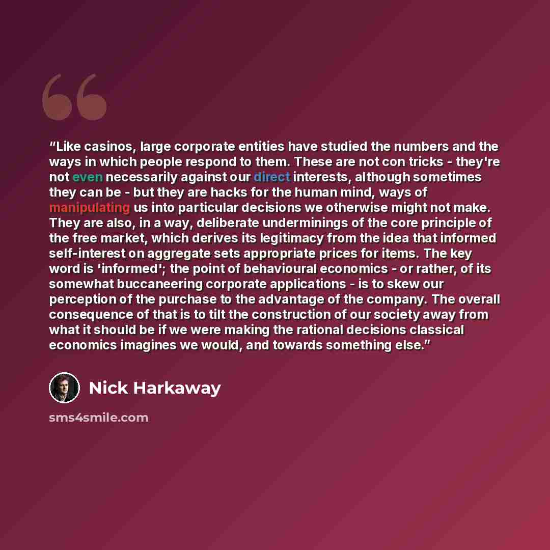 “Like casinos, large corporate entities have studied the numbers and the ways in which people respond to them. These are not con tricks - they're not even necessarily against our direct interests, although sometimes they can be - but they are hacks for the human mind, ways of manipulating us into…” quote by Nick Harkaway