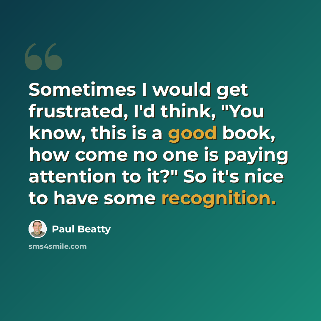 “Sometimes I would get frustrated, I'd think, "You know, this is a good book, how come no one is paying attention to it?" So it's nice to have some recognition.” quote by Paul Beatty