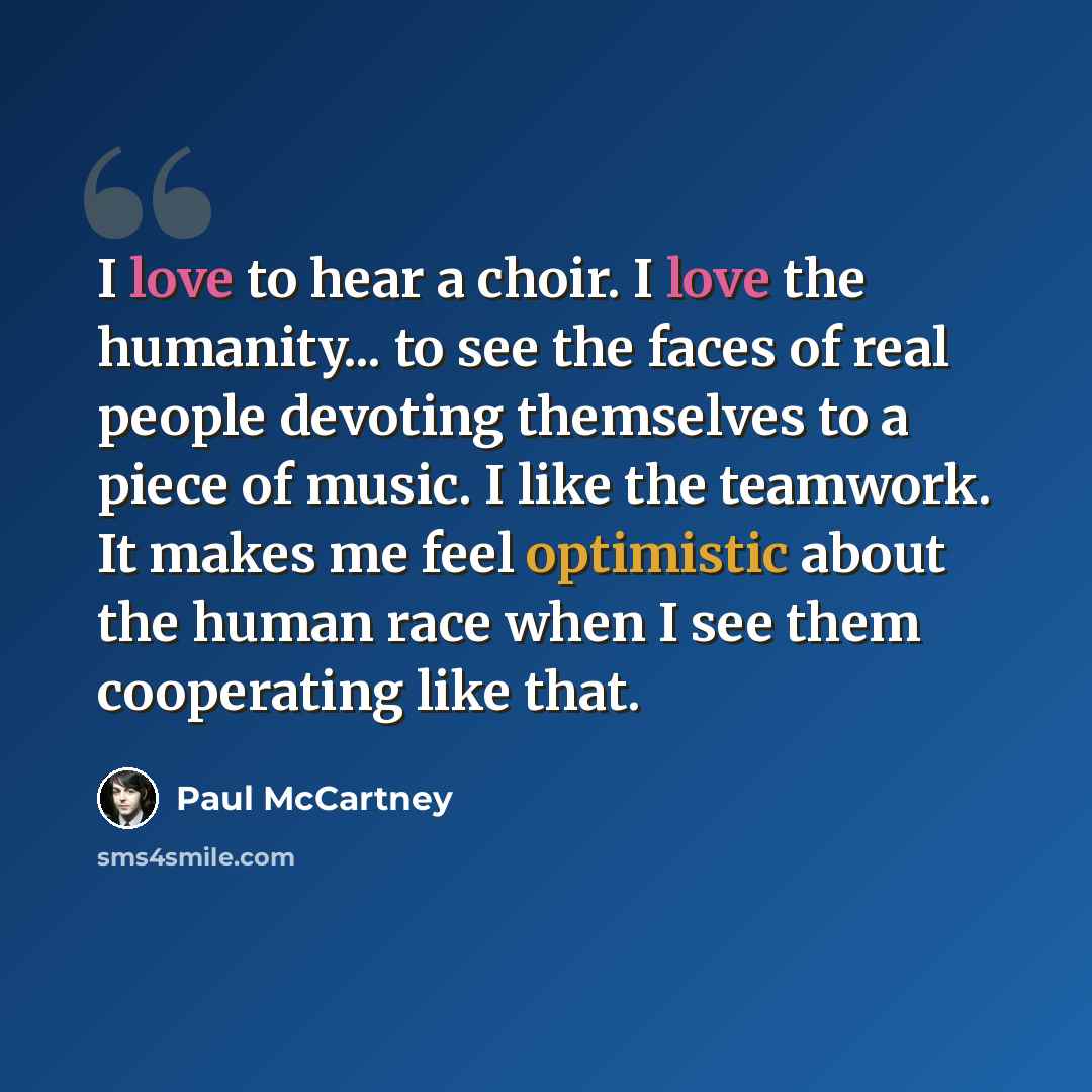 “I love to hear a choir. I love the humanity... to see the faces of real people devoting themselves to a piece of music. I like the teamwork. It makes me feel optimistic about the human race when I see them cooperating like that.” quote by Paul McCartney