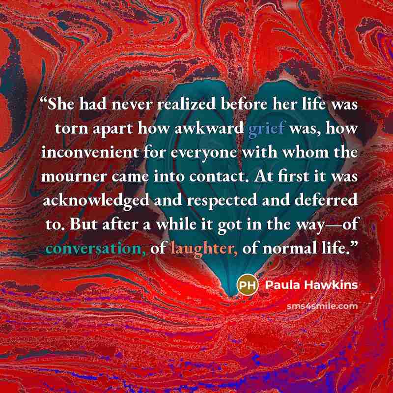 “She had never realized before her life was torn apart how awkward grief was, how inconvenient for everyone with whom the mourner came into contact. At first it was acknowledged and respected and deferred to. But after a while it got in the way—of conversation, of laughter, of normal life.” quote by Paula Hawkins