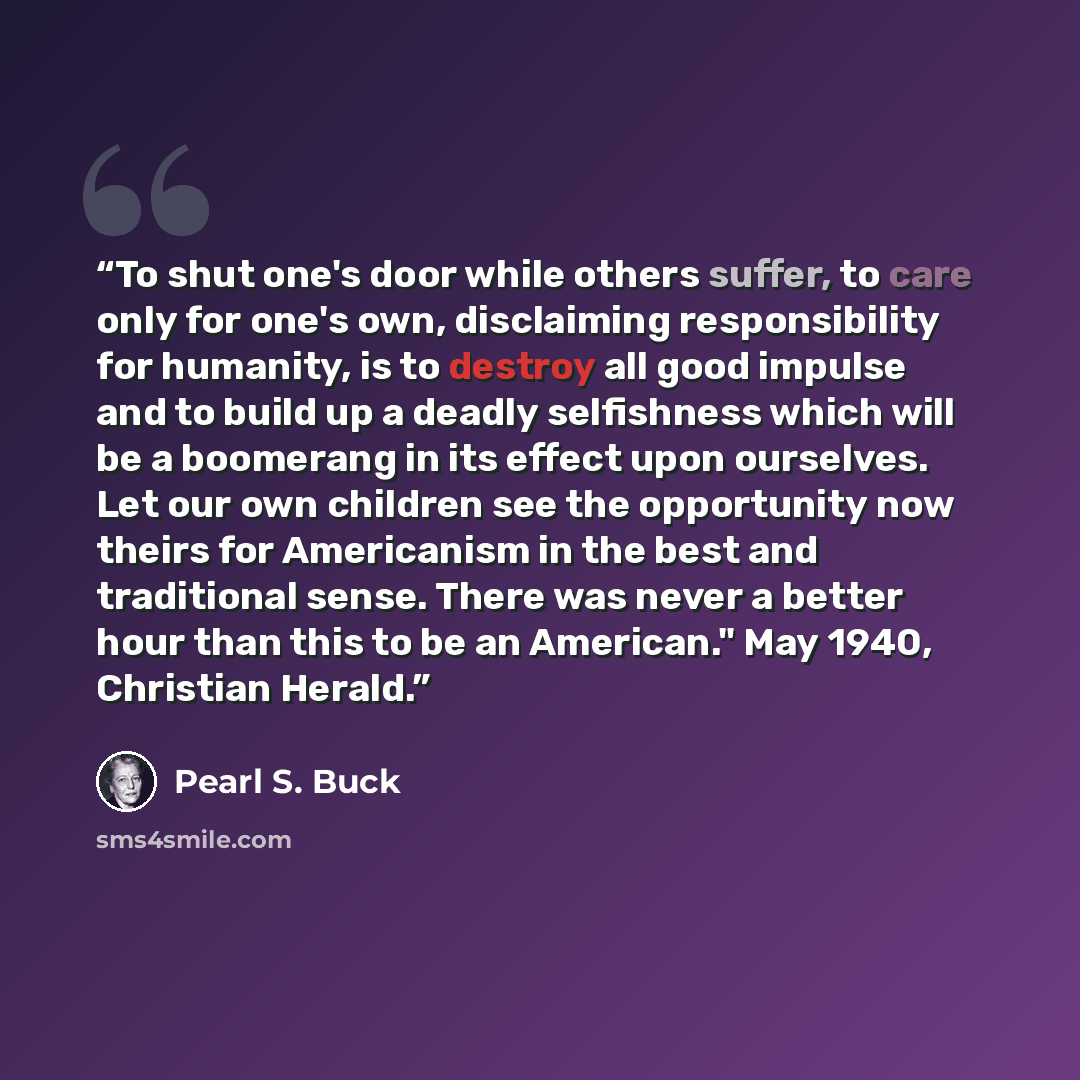 “To shut one's door while others suffer, to care only for one's own, disclaiming responsibility for humanity, is to destroy all good impulse and to build up a deadly selfishness which will be a boomerang in its effect upon ourselves. Let our own children see the opportunity now theirs for…” quote by Pearl S. Buck