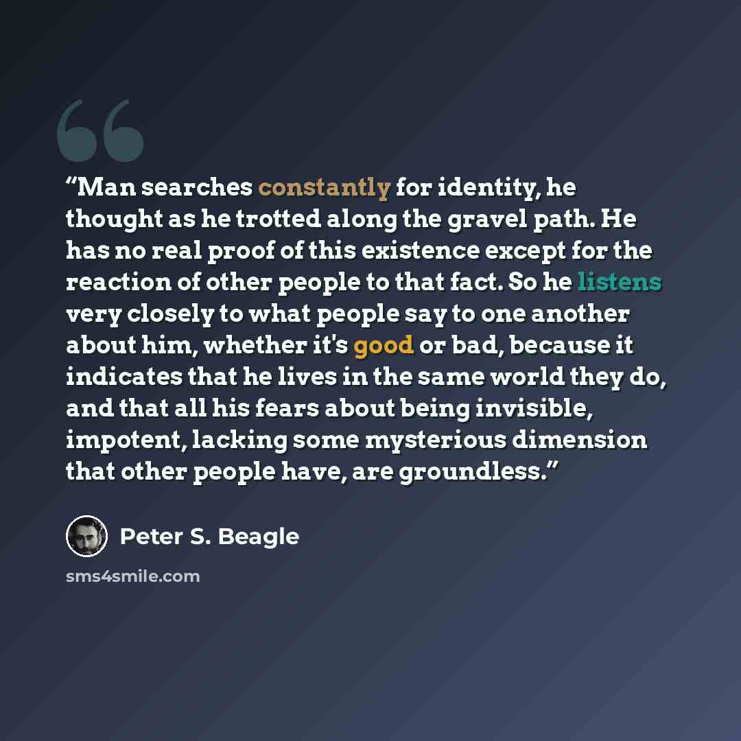 “Man searches constantly for identity, he thought as he trotted along the gravel path. He has no real proof of this existence except for the reaction of other people to that fact. So he listens very closely to what people say to one another about him, whether it's good or bad, because it indicates…” quote by Peter S. Beagle