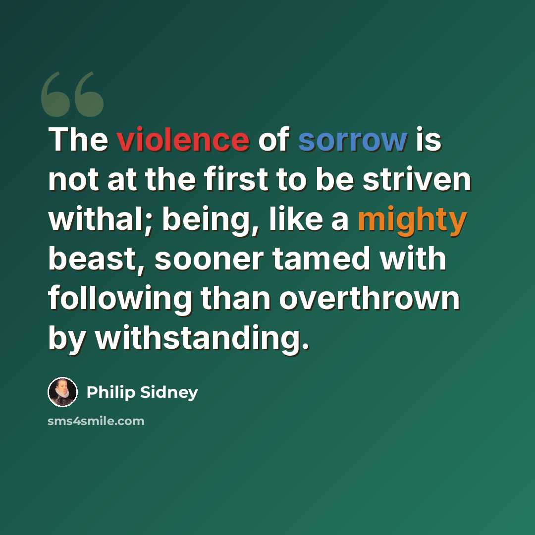 “The violence of sorrow is not at the first to be striven withal; being, like a mighty beast, sooner tamed with following than overthrown by withstanding.” quote by Philip Sidney