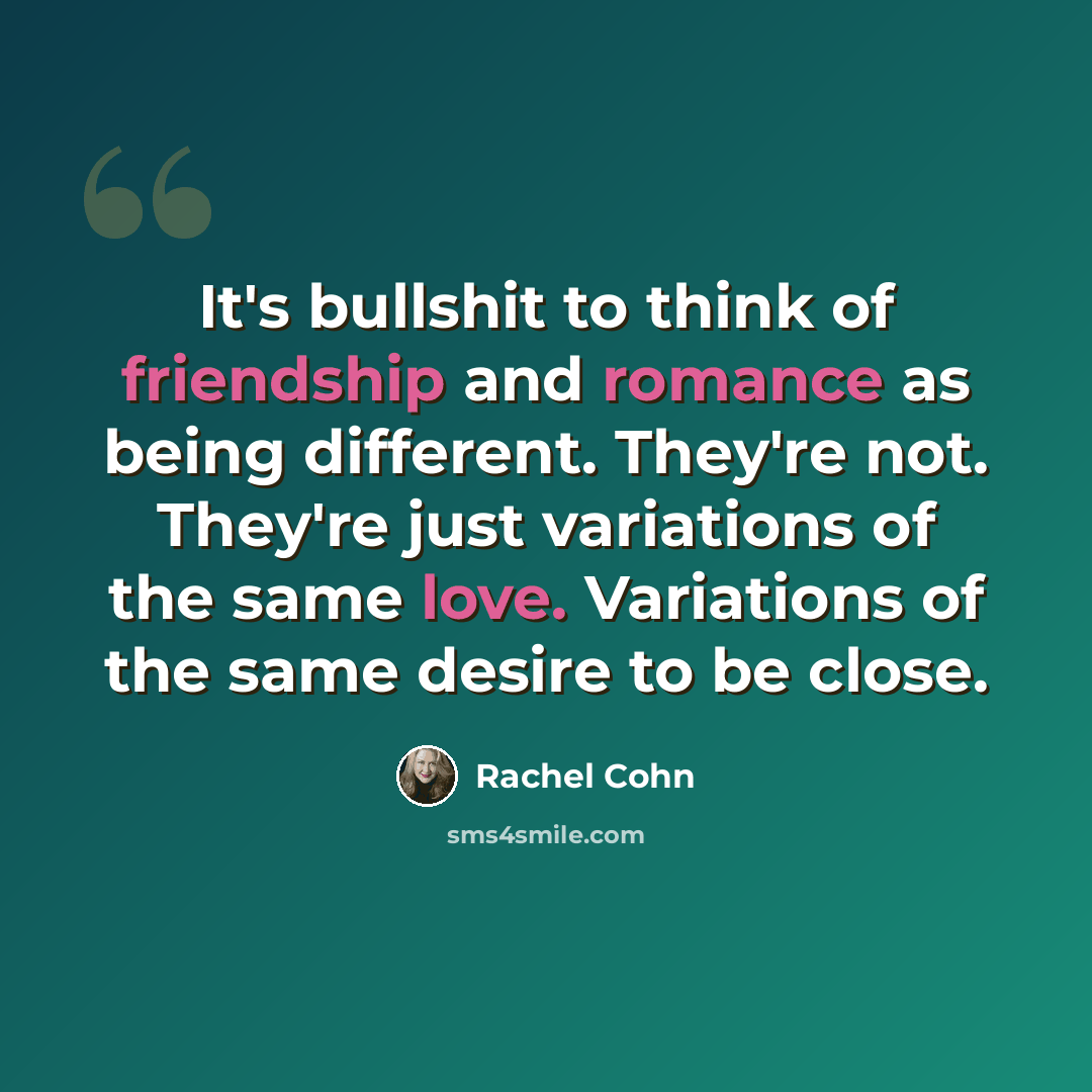 “It's bullshit to think of friendship and romance as being different. They're not. They're just variations of the same love. Variations of the same desire to be close.” quote by Rachel Cohn