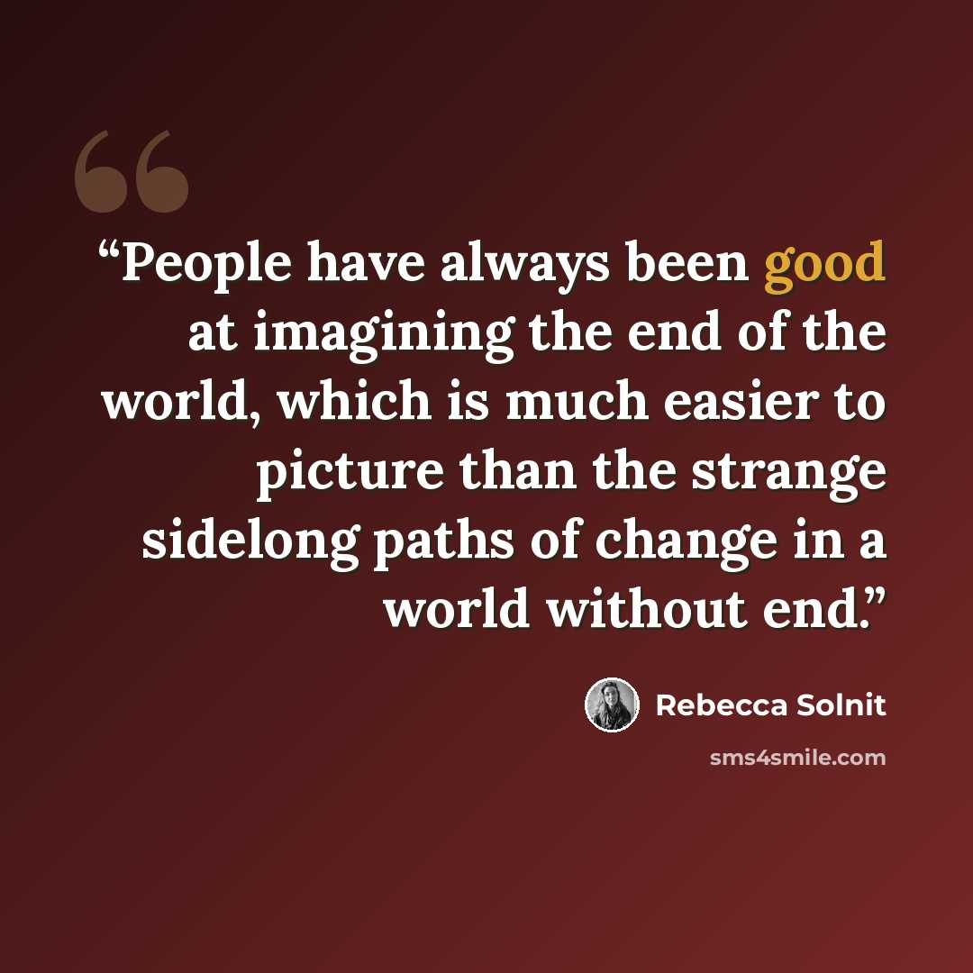 “People have always been good at imagining the end of the world, which is much easier to picture than the strange sidelong paths of change in a world without end.” quote by Rebecca Solnit