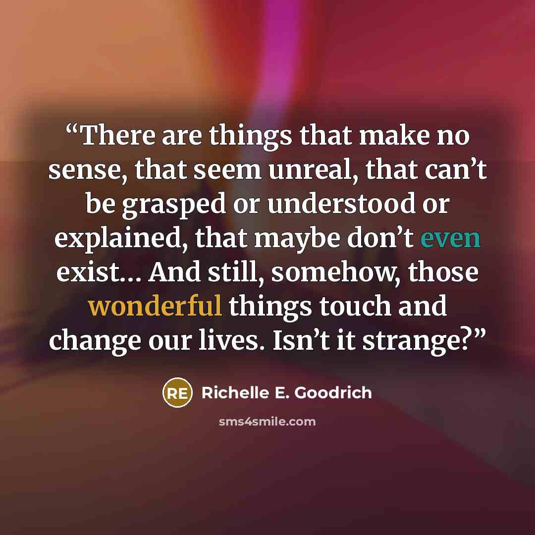 “There are things that make no sense, that seem unreal, that can’t be grasped or understood or explained, that maybe don’t even exist… And still, somehow, those wonderful things touch and change our lives. Isn’t it strange?” quote by Richelle E. Goodrich