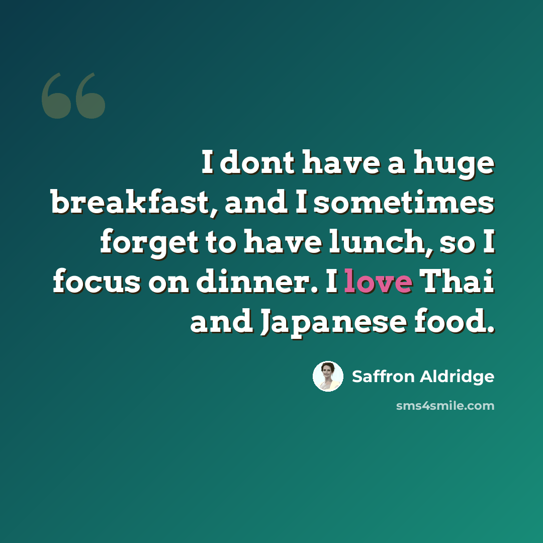 “I dont have a huge breakfast, and I sometimes forget to have lunch, so I focus on dinner. I love Thai and Japanese food.” quote by Saffron Aldridge