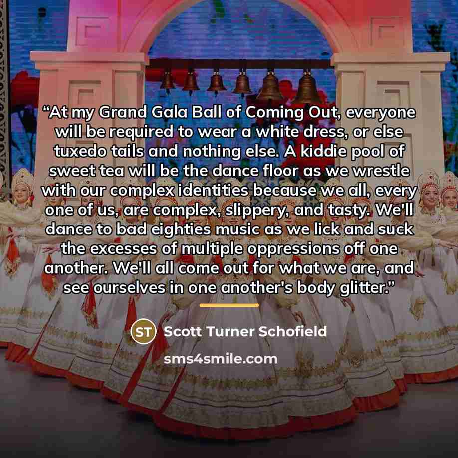 “At my Grand Gala Ball of Coming Out, everyone will be required to wear a white dress, or else tuxedo tails and nothing else. A kiddie pool of sweet tea will be the dance floor as we wrestle with our complex identities because we all, every one of us, are complex, slippery, and tasty. We'll dance…” quote by Scott Turner Schofield