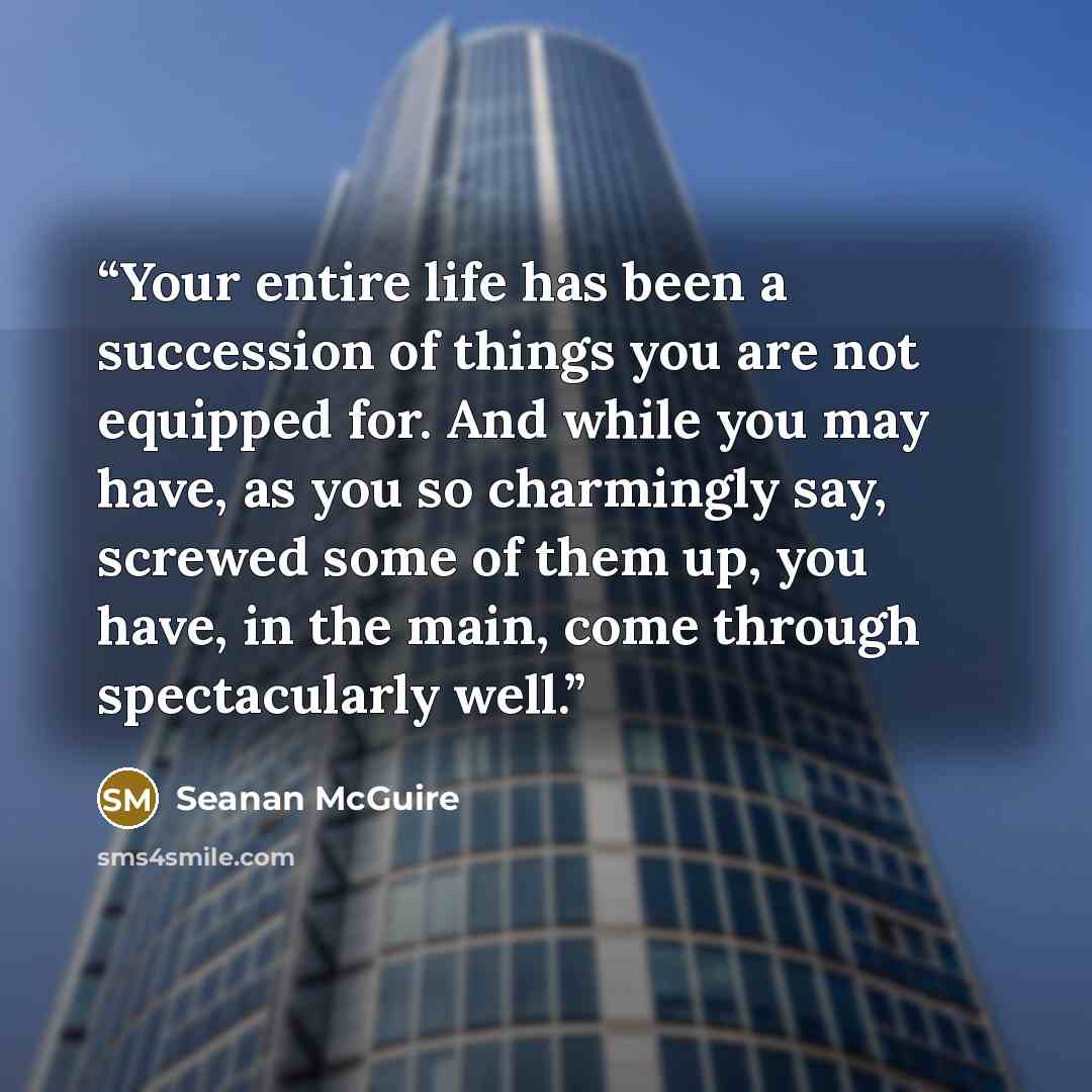 “Your entire life has been a succession of things you are not equipped for. And while you may have, as you so charmingly say, screwed some of them up, you have, in the main, come through spectacularly well.” quote by Seanan McGuire