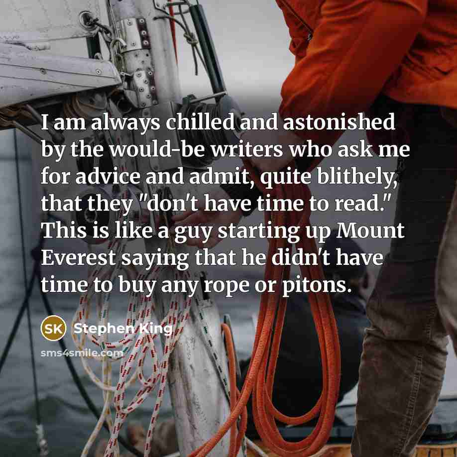 “I am always chilled and astonished by the would-be writers who ask me for advice and admit, quite blithely, that they "don't have time to read." This is like a guy starting up Mount Everest saying that he didn't have time to buy any rope or pitons.” quote by Stephen King