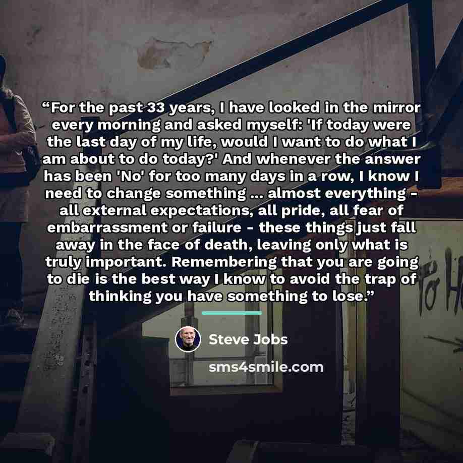 “For the past 33 years, I have looked in the mirror every morning and asked myself: 'If today were the last day of my life, would I want to do what I am about to do today?' And whenever the answer has been 'No' for too many days in a row, I know I need to change something ... almost everything…” quote by Steve Jobs