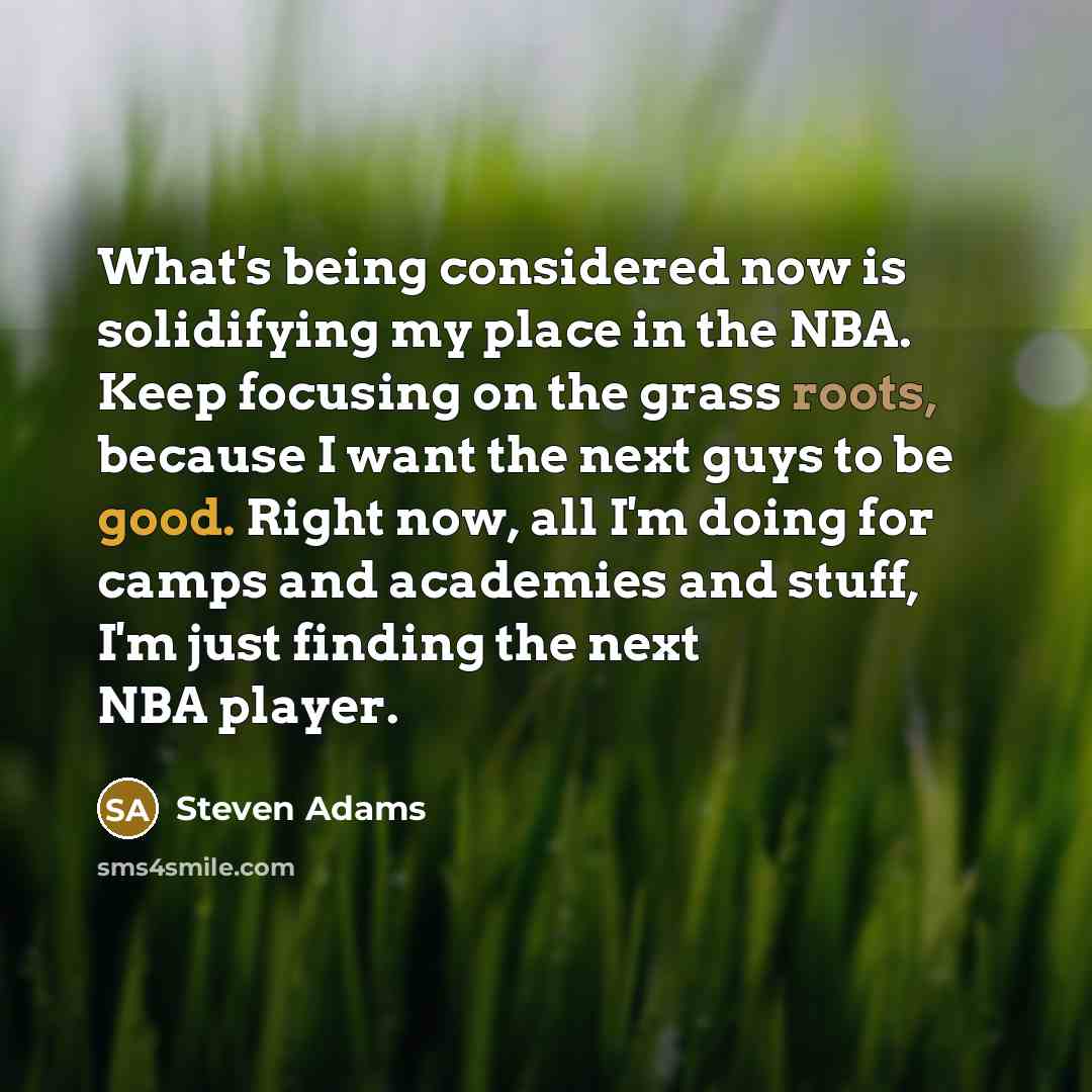 “What's being considered now is solidifying my place in the NBA. Keep focusing on the grass roots, because I want the next guys to be good. Right now, all I'm doing for camps and academies and stuff, I'm just finding the next NBA player.” quote by Steven Adams