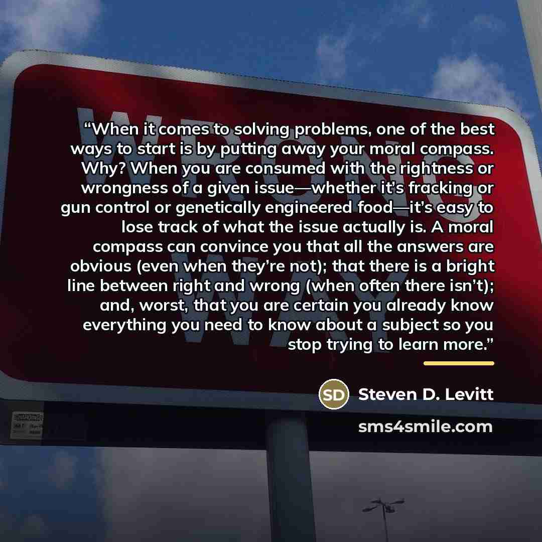 “When it comes to solving problems, one of the best ways to start is by putting away your moral compass. Why? When you are consumed with the rightness or wrongness of a given issue—whether it’s fracking or gun control or genetically engineered food—it’s easy to lose track of what the issue actually…” quote by Steven D. Levitt