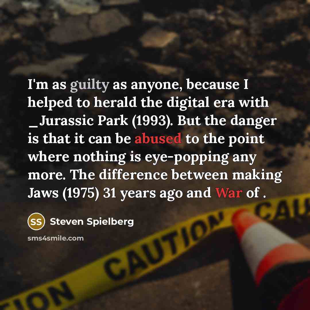 “I'm as guilty as anyone, because I helped to herald the digital era with _Jurassic Park (1993). But the danger is that it can be abused to the point where nothing is eye-popping any more. The difference between making Jaws (1975) 31 years ago and War of .” quote by Steven Spielberg