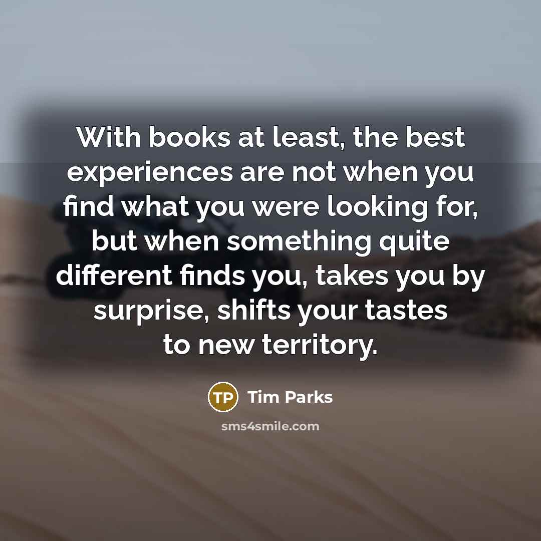 “With books at least, the best experiences are not when you find what you were looking for, but when something quite different finds you, takes you by surprise, shifts your tastes to new territory.” quote by Tim Parks