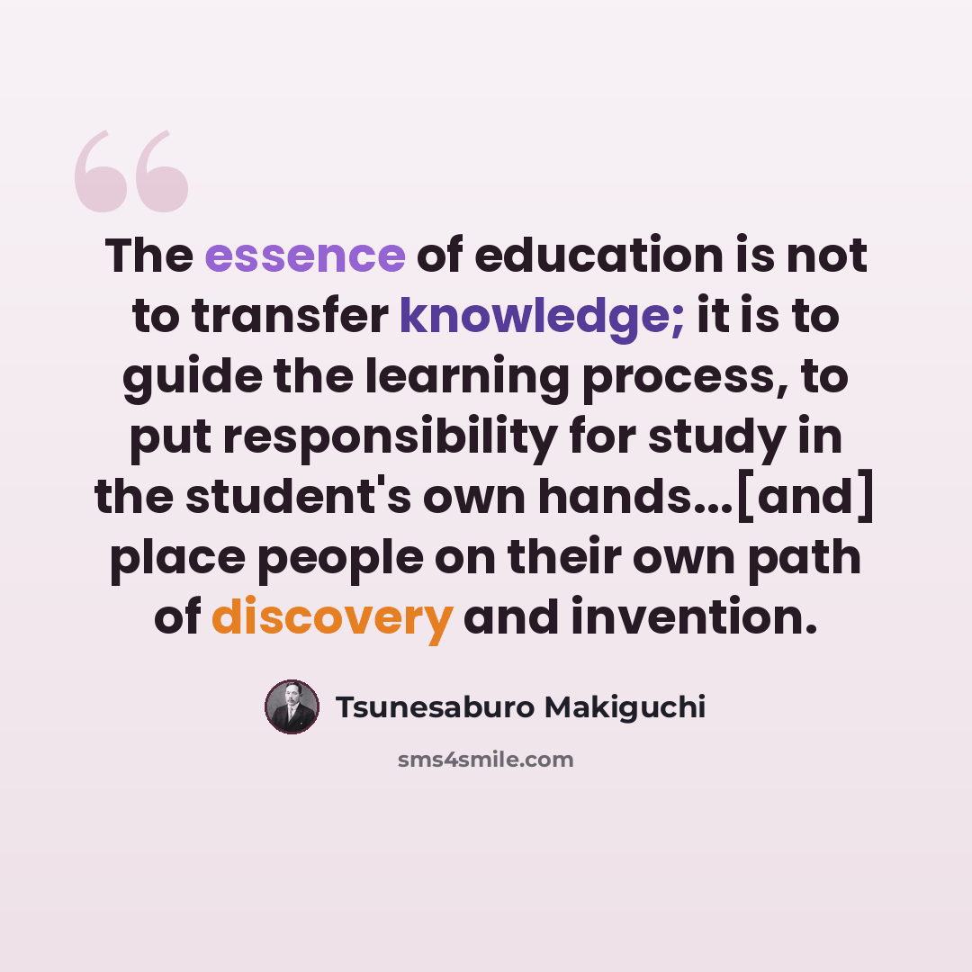 “The essence of education is not to transfer knowledge; it is to guide the learning process, to put responsibility for study in the student's own hands...[and] place people on their own path of discovery and invention.” quote by Tsunesaburo Makiguchi