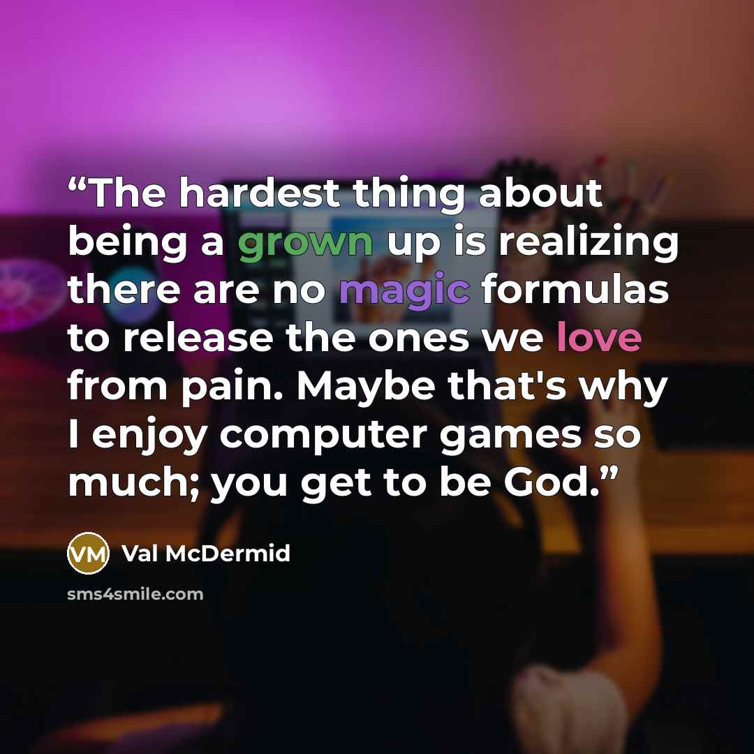 “The hardest thing about being a grown up is realizing there are no magic formulas to release the ones we love from pain. Maybe that's why I enjoy computer games so much; you get to be God.” quote by Val McDermid