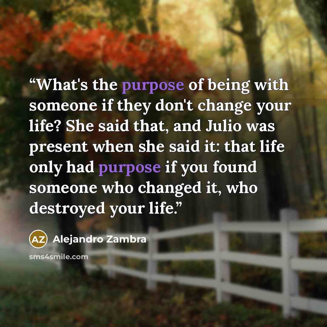 “What's the purpose of being with someone if they don't change your life? She said that, and Julio was present when she said it: that life only had purpose if you found someone who changed it, who destroyed your life.” quote by Alejandro Zambra