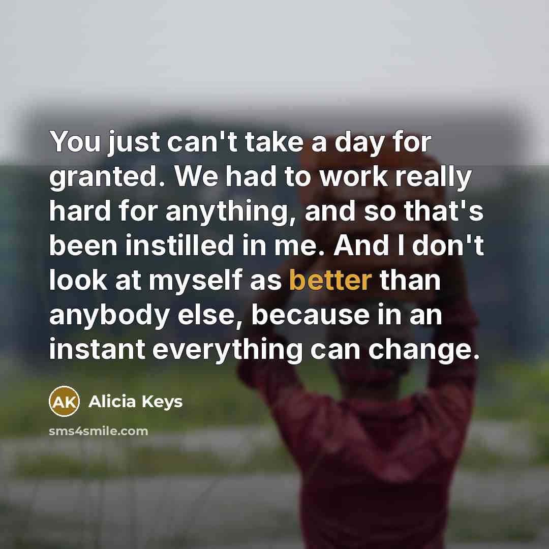 “You just can't take a day for granted. We had to work really hard for anything, and so that's been instilled in me. And I don't look at myself as better than anybody else, because in an instant everything can change.” quote by Alicia Keys