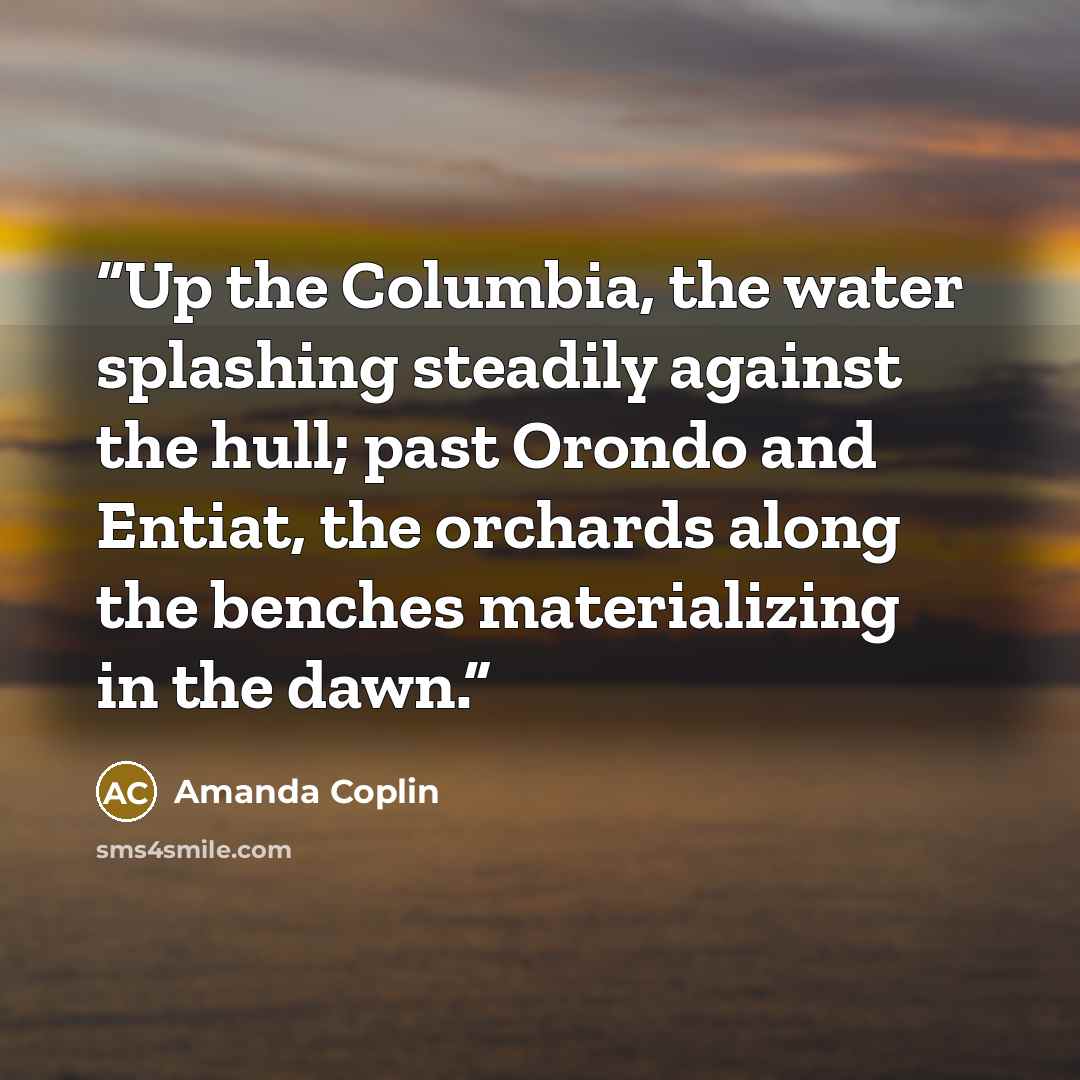 “Up the Columbia, the water splashing steadily against the hull; past Orondo and Entiat, the orchards along the benches materializing in the dawn.” quote by Amanda Coplin