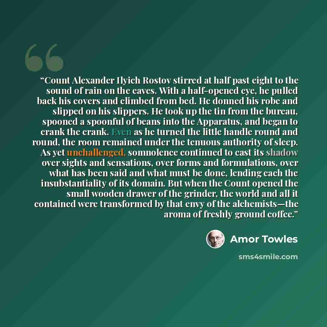 “Count Alexander Ilyich Rostov stirred at half past eight to the sound of rain on the eaves. With a half-opened eye, he pulled back his covers and climbed from bed. He donned his robe and slipped on his slippers. He took up the tin from the bureau, spooned a spoonful of beans into the Apparatus…” quote by Amor Towles