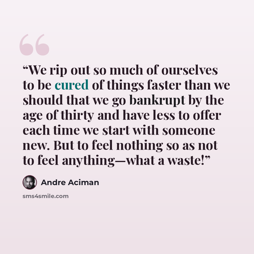 “We rip out so much of ourselves to be cured of things faster than we should that we go bankrupt by the age of thirty and have less to offer each time we start with someone new. But to feel nothing so as not to feel anything—what a waste!” quote by André Aciman