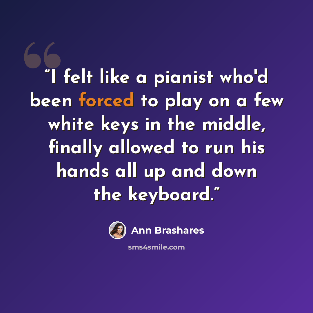 “I felt like a pianist who'd been forced to play on a few white keys in the middle, finally allowed to run his hands all up and down the keyboard.” quote by Ann Brashares