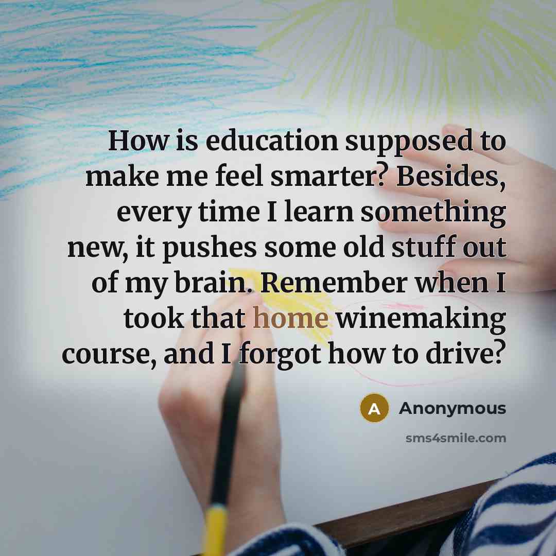 “How is education supposed to make me feel smarter? Besides, every time I learn something new, it pushes some old stuff out of my brain. Remember when I took that home winemaking course, and I forgot how to drive?” quote by Anonymous