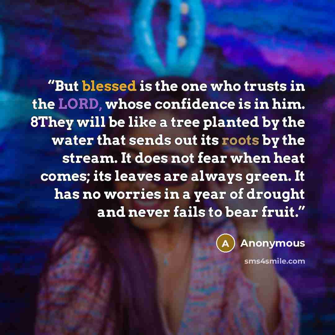 “But blessed is the one who trusts in the LORD, whose confidence is in him. 8They will be like a tree planted by the water that sends out its roots by the stream. It does not fear when heat comes; its leaves are always green. It has no worries in a year of drought and never fails to bear fruit.” quote by Anonymous