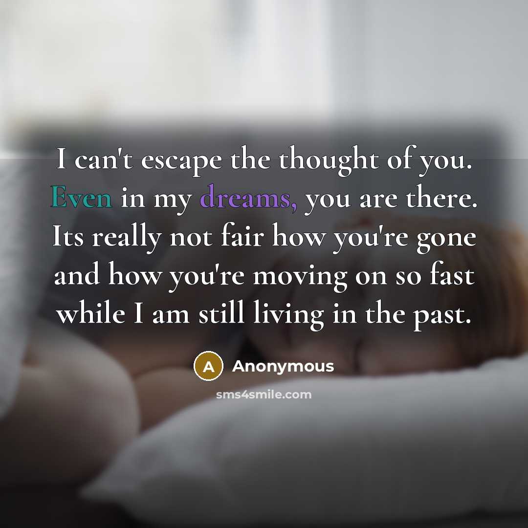 “I can't escape the thought of you. Even in my dreams, you are there. Its really not fair how you're gone and how you're moving on so fast while I am still living in the past.” quote by Anonymous