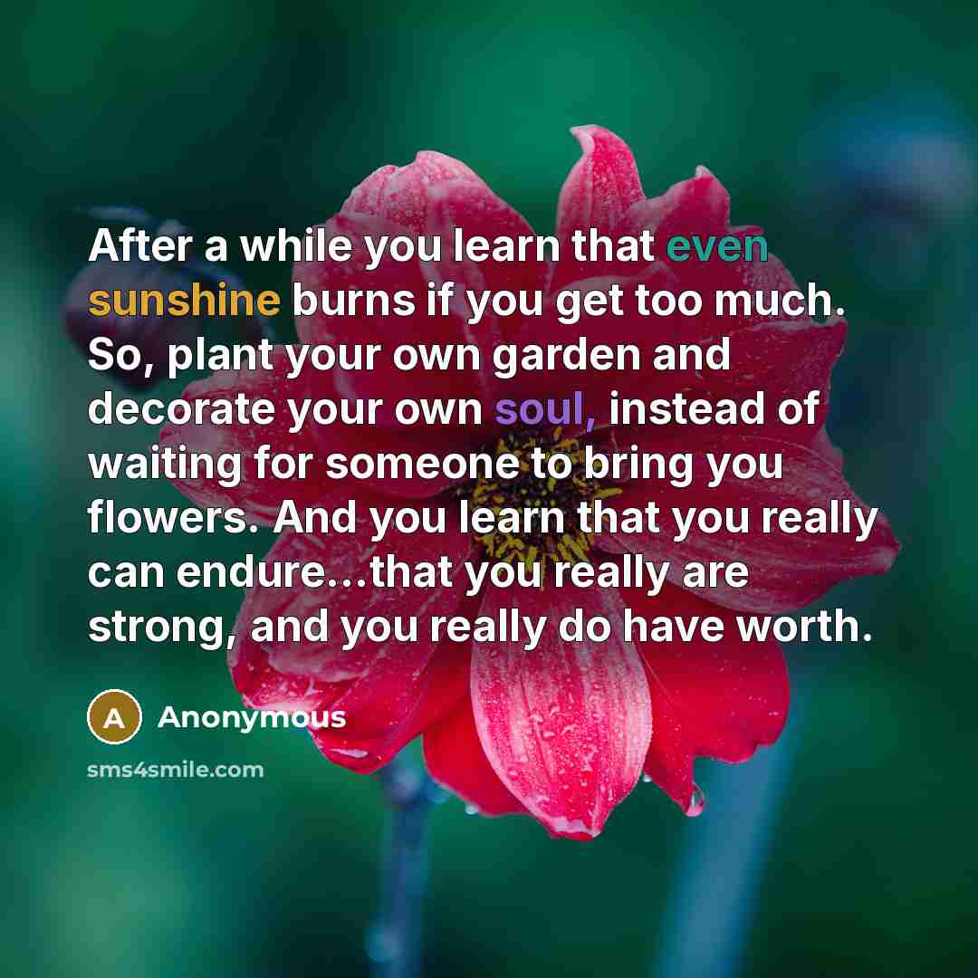 “After a while you learn that even sunshine burns if you get too much. So, plant your own garden and decorate your own soul, instead of waiting for someone to bring you flowers. And you learn that you really can endure...that you really are strong, and you really do have worth.” quote by Anonymous
