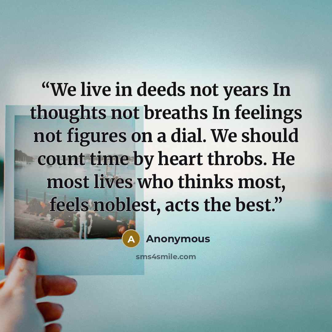 “We live in deeds not years In thoughts not breaths In feelings not figures on a dial. We should count time by heart throbs. He most lives who thinks most, feels noblest, acts the best.” quote by Anonymous