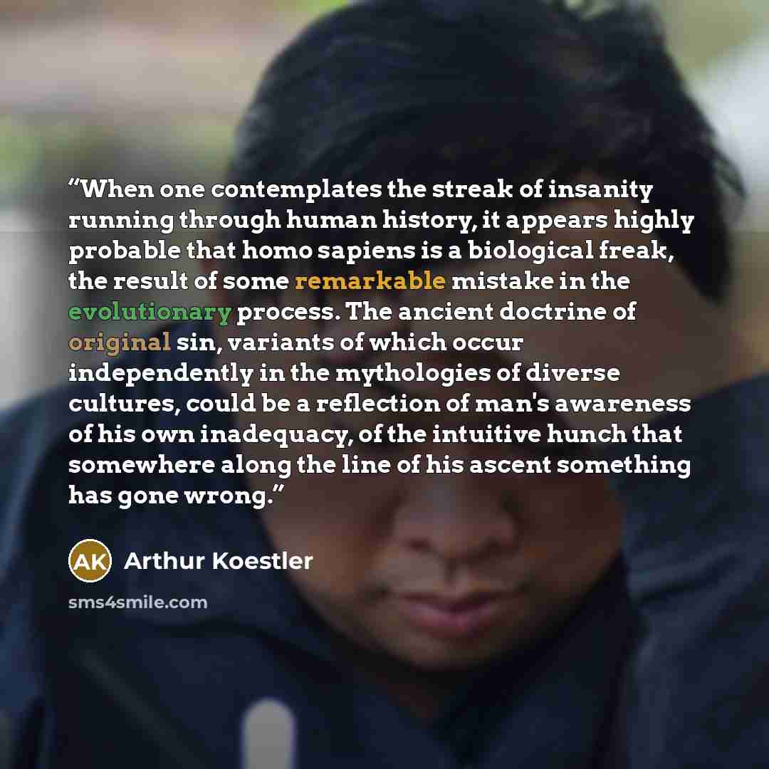 “When one contemplates the streak of insanity running through human history, it appears highly probable that homo sapiens is a biological freak, the result of some remarkable mistake in the evolutionary process. The ancient doctrine of original sin, variants of which occur independently in the…” quote by Arthur Koestler