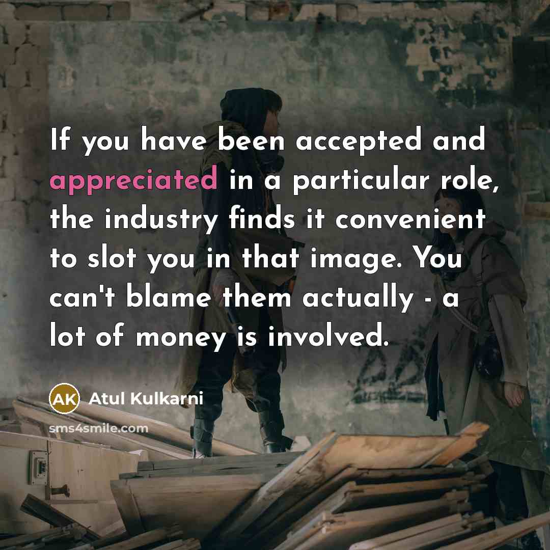 “If you have been accepted and appreciated in a particular role, the industry finds it convenient to slot you in that image. You can't blame them actually - a lot of money is involved.” quote by Atul Kulkarni