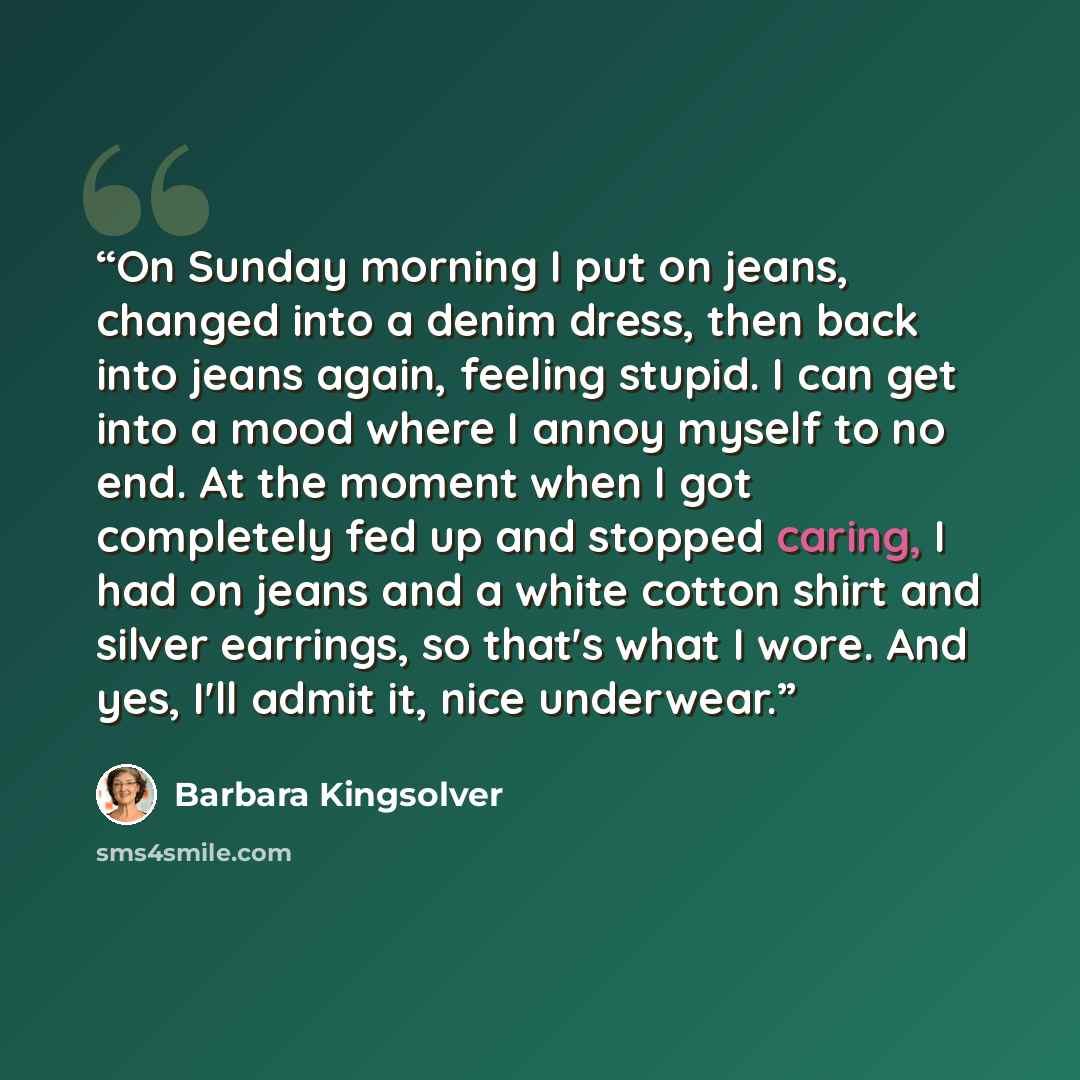 “On Sunday morning I put on jeans, changed into a denim dress, then back into jeans again, feeling stupid. I can get into a mood where I annoy myself to no end. At the moment when I got completely fed up and stopped caring, I had on jeans and a white cotton shirt and silver earrings, so that's what…” quote by Barbara Kingsolver