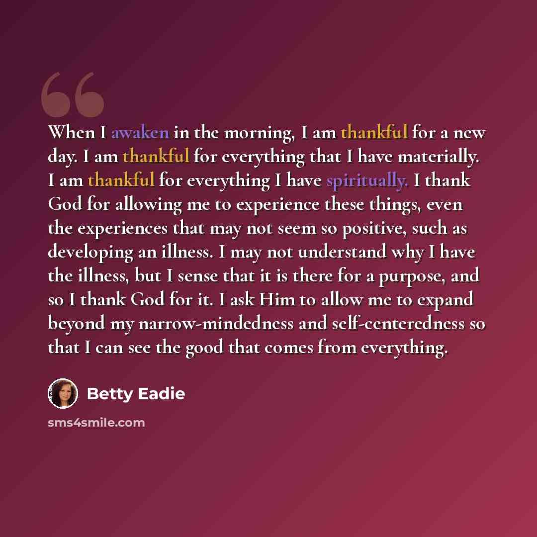 “When I awaken in the morning, I am thankful for a new day. I am thankful for everything that I have materially. I am thankful for everything I have spiritually. I thank God for allowing me to experience these things, even the experiences that may not seem so positive, such as developing an…” quote by Betty Eadie