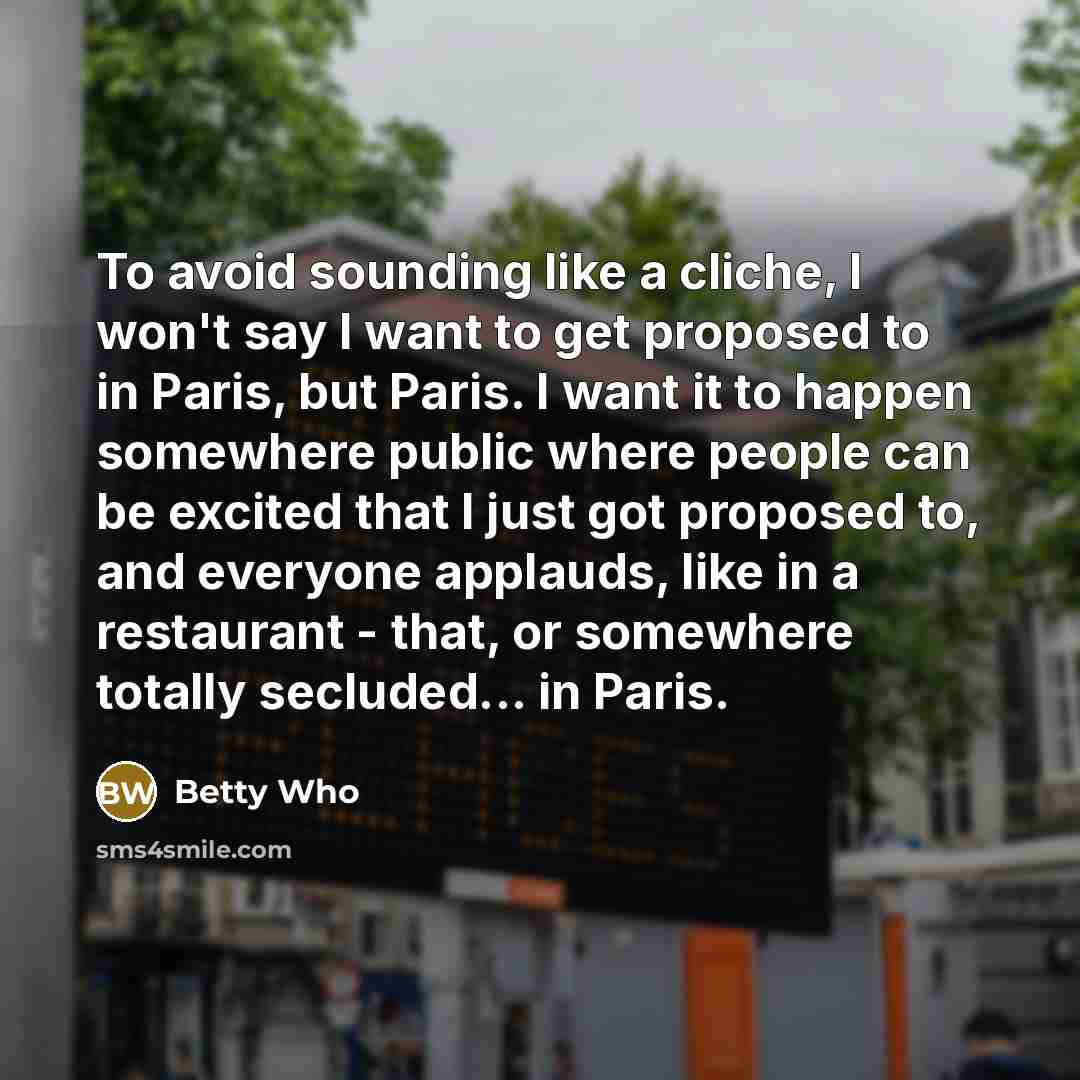 “To avoid sounding like a cliche, I won't say I want to get proposed to in Paris, but Paris. I want it to happen somewhere public where people can be excited that I just got proposed to, and everyone applauds, like in a restaurant - that, or somewhere totally secluded... in Paris.” quote by Betty Who