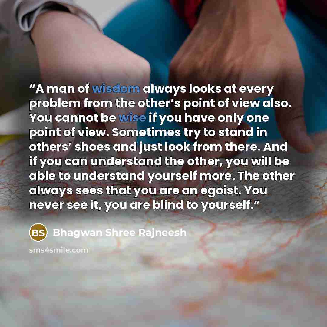 “A man of wisdom always looks at every problem from the other’s point of view also. You cannot be wise if you have only one point of view. Sometimes try to stand in others’ shoes and just look from there. And if you can understand the other, you will be able to understand yourself more. The other…” quote by Bhagwan Shree Rajneesh