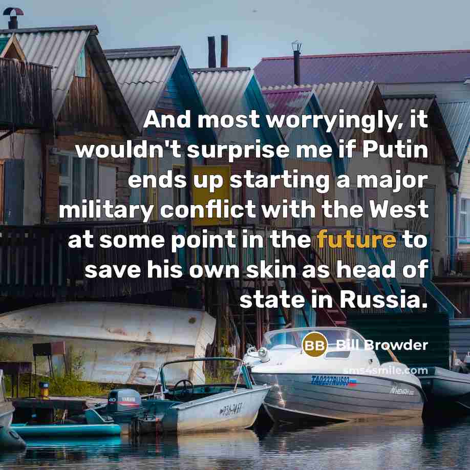 “And most worryingly, it wouldn't surprise me if Putin ends up starting a major military conflict with the West at some point in the future to save his own skin as head of state in Russia.” quote by Bill Browder