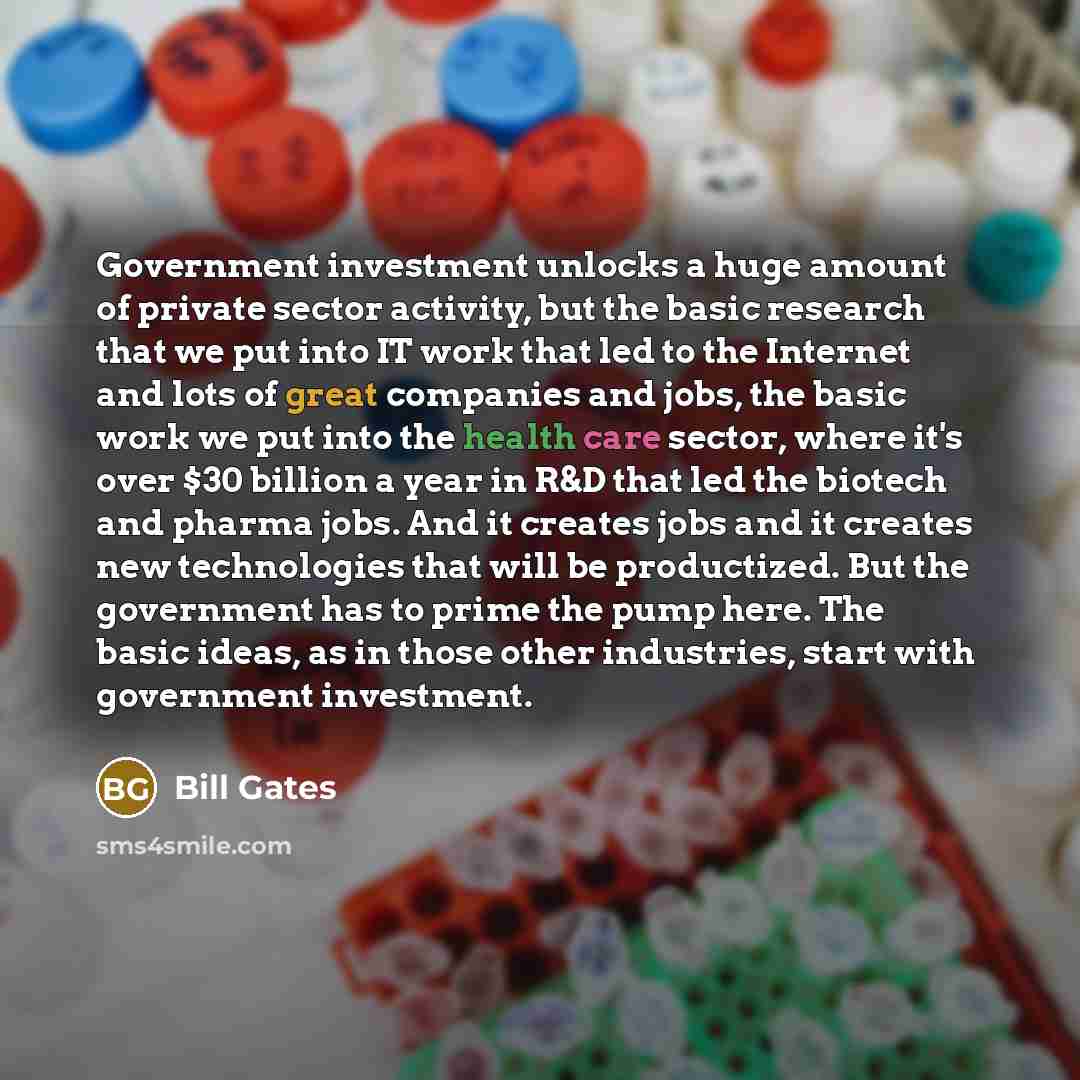 “Government investment unlocks a huge amount of private sector activity, but the basic research that we put into IT work that led to the Internet and lots of great companies and jobs, the basic work we put into the health care sector, where it's over $30 billion a year in R&D that led the biotech…” quote by Bill Gates