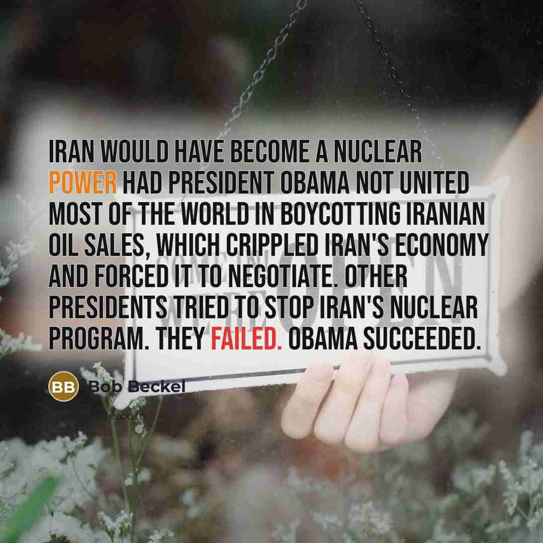 “Iran would have become a nuclear power had President Obama not united most of the world in boycotting Iranian oil sales, which crippled Iran's economy and forced it to negotiate. Other presidents tried to stop Iran's nuclear program. They failed. Obama succeeded.” quote by Bob Beckel