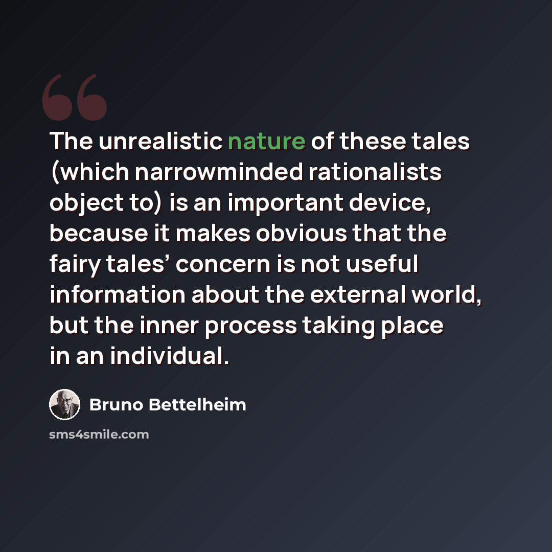 “The unrealistic nature of these tales (which narrowminded rationalists object to) is an important device, because it makes obvious that the fairy tales’ concern is not useful information about the external world, but the inner process taking place in an individual.” quote by Bruno Bettelheim