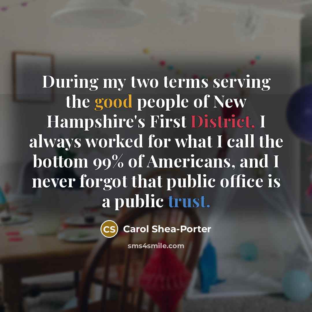 “During my two terms serving the good people of New Hampshire's First District, I always worked for what I call the bottom 99% of Americans, and I never forgot that public office is a public trust.” quote by Carol Shea-Porter