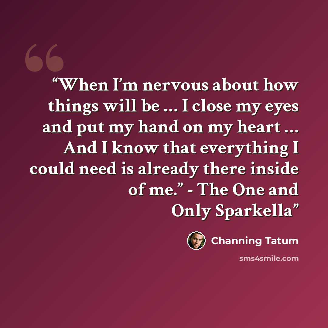 “When I’m nervous about how things will be … I close my eyes and put my hand on my heart … And I know that everything I could need is already there inside of me.” - The One and Only Sparkella” quote by Channing Tatum