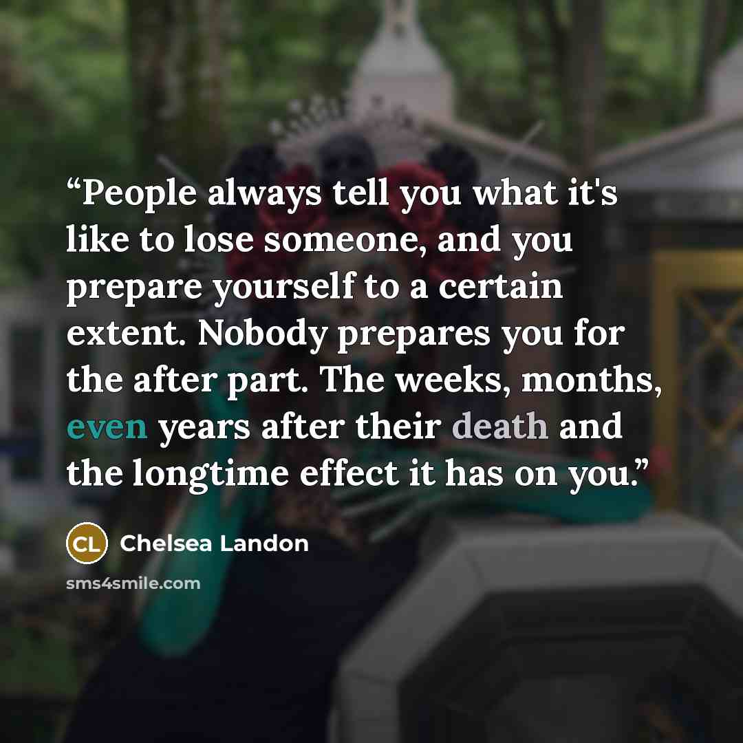 “People always tell you what it's like to lose someone, and you prepare yourself to a certain extent. Nobody prepares you for the after part. The weeks, months, even years after their death and the longtime effect it has on you.” quote by Chelsea Landon
