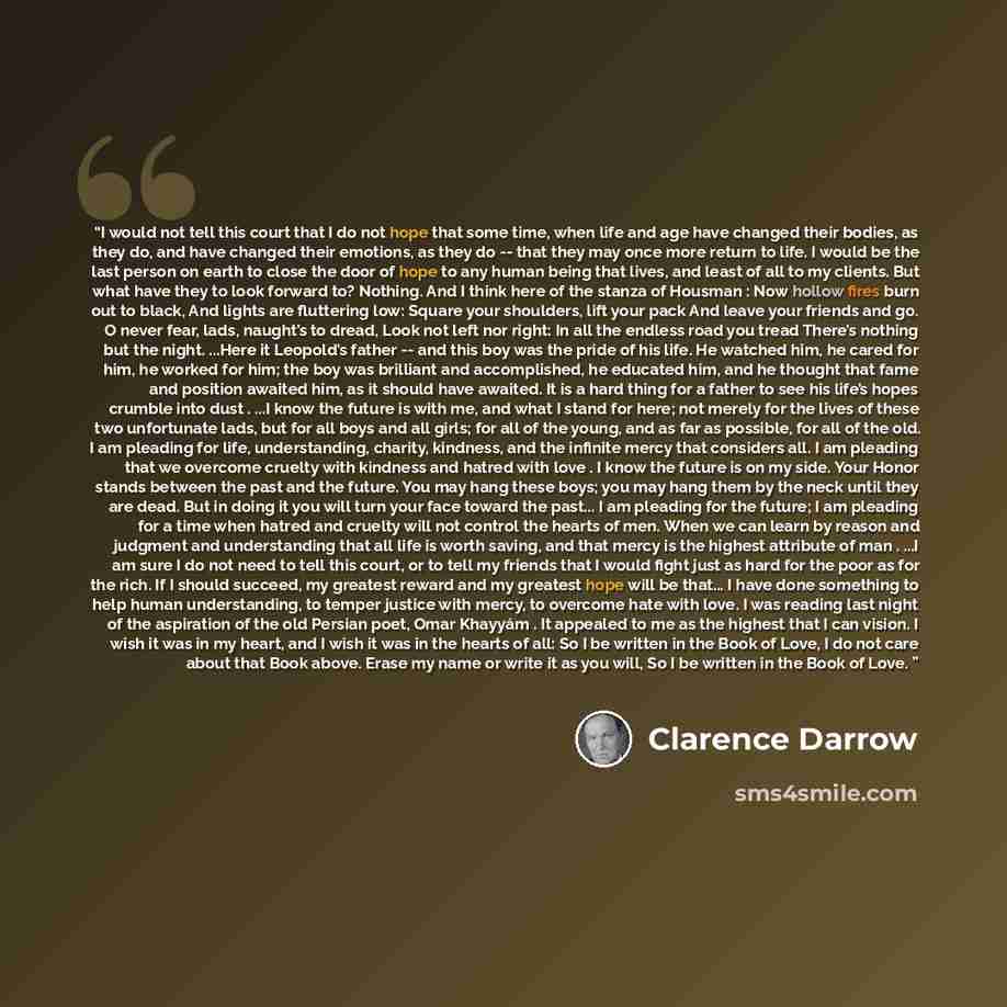 “I would not tell this court that I do not hope that some time, when life and age have changed their bodies, as they do, and have changed their emotions, as they do -- that they may once more return to life. I would be the last person on earth to close the door of hope to any human being that…” quote by Clarence Darrow
