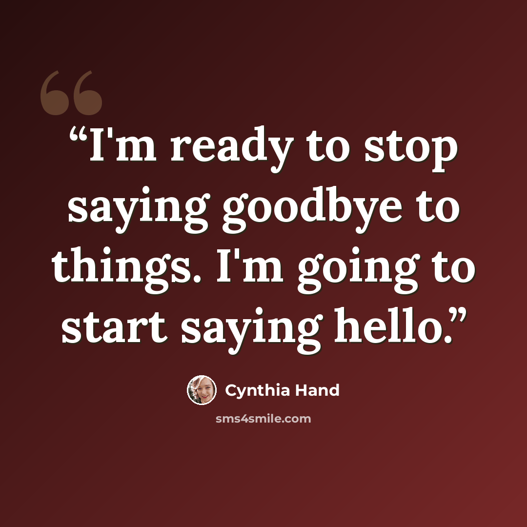 “I'm ready to stop saying goodbye to things. I'm going to start saying hello.” quote by Cynthia Hand