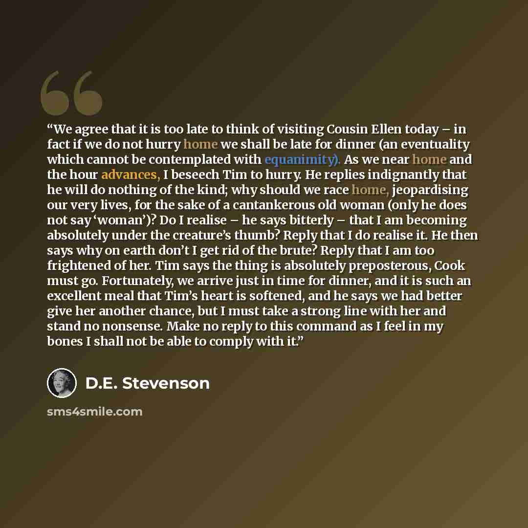 “We agree that it is too late to think of visiting Cousin Ellen today – in fact if we do not hurry home we shall be late for dinner (an eventuality which cannot be contemplated with equanimity). As we near home and the hour advances, I beseech Tim to hurry. He replies indignantly that he will do…” quote by D.E. Stevenson