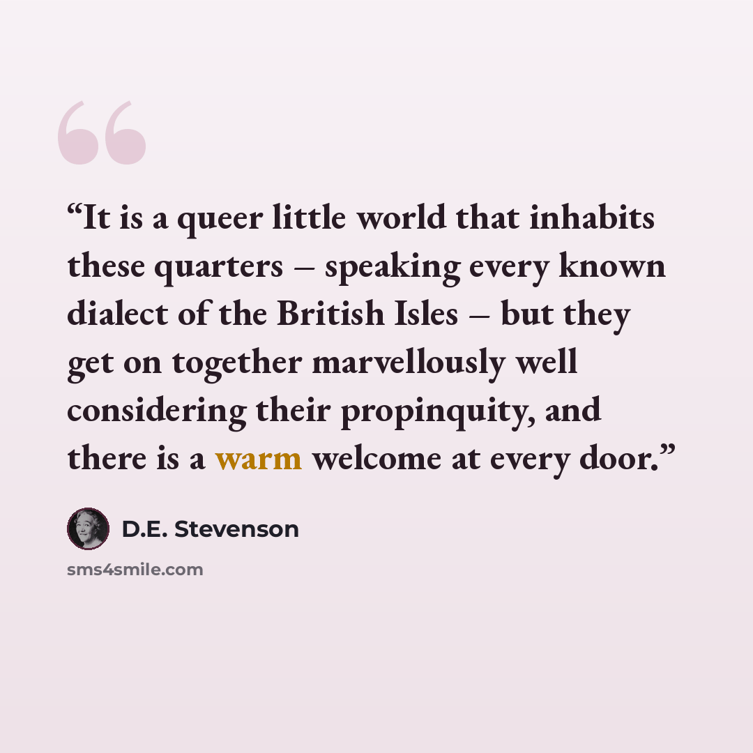 “It is a queer little world that inhabits these quarters – speaking every known dialect of the British Isles – but they get on together marvellously well considering their propinquity, and there is a warm welcome at every door.” quote by D.E. Stevenson